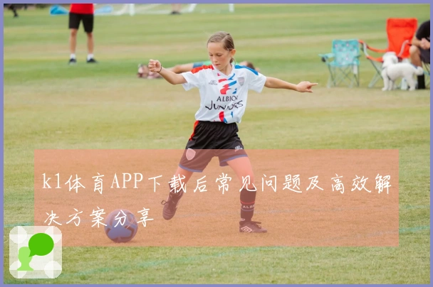 k1体育APP下载后常见问题及高效解决方案分享