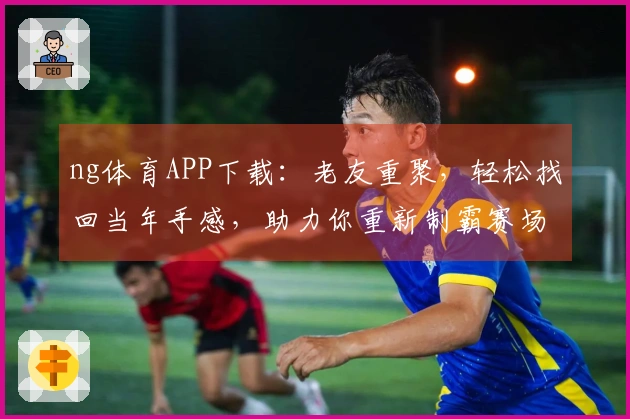 ng体育APP下载：老友重聚，轻松找回当年手感，助力你重新制霸赛场