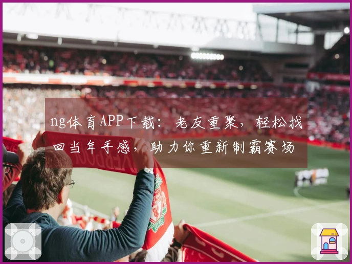 ng体育APP下载：老友重聚，轻松找回当年手感，助力你重新制霸赛场