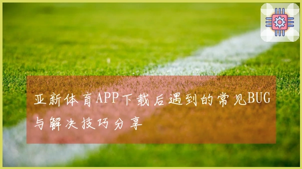 亚新体育APP下载后遇到的常见BUG与解决技巧分享